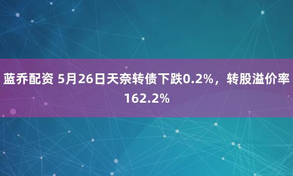蓝乔配资 5月26日天奈转债下跌0.2%，转股溢价率162.2%