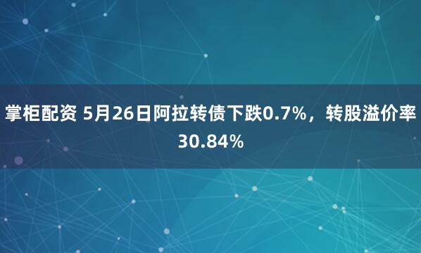 掌柜配资 5月26日阿拉转债下跌0.7%，转股溢价率30.84%