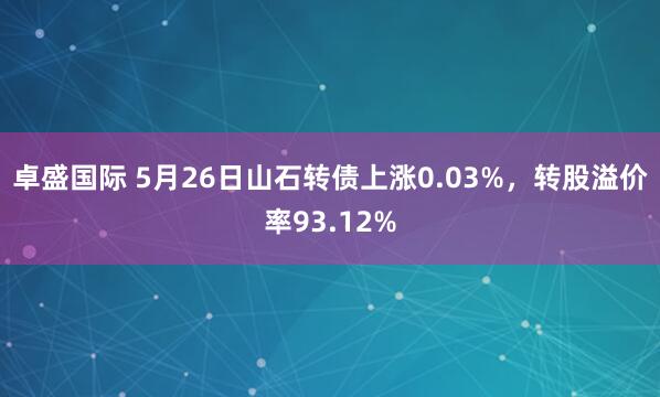 卓盛国际 5月26日山石转债上涨0.03%，转股溢价率93.12%