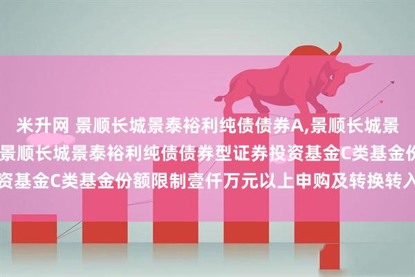 米升网 景顺长城景泰裕利纯债债券A,景顺长城景泰裕利纯债债券C: 关于景顺长城景泰裕利纯债债券型证券投资基金C类基金份额限制壹仟万元以上申购及转换转入业务的公告