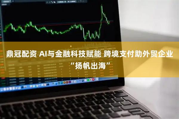 鼎冠配资 AI与金融科技赋能 跨境支付助外贸企业“扬帆出海”