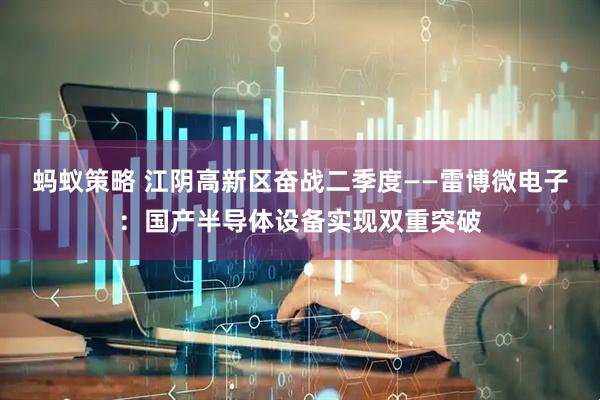 蚂蚁策略 江阴高新区奋战二季度——雷博微电子：国产半导体设备实现双重突破