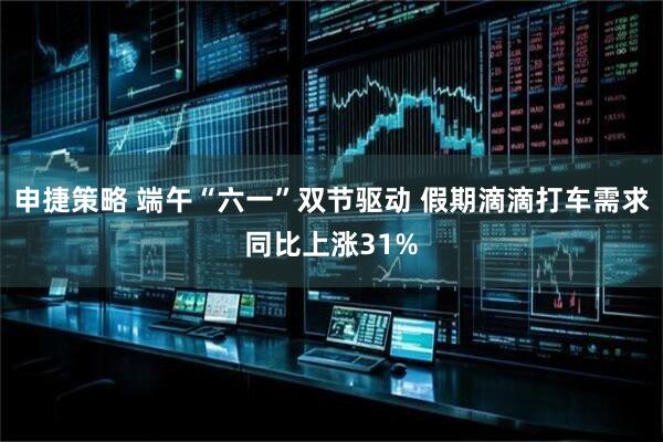 申捷策略 端午“六一”双节驱动 假期滴滴打车需求同比上涨31%