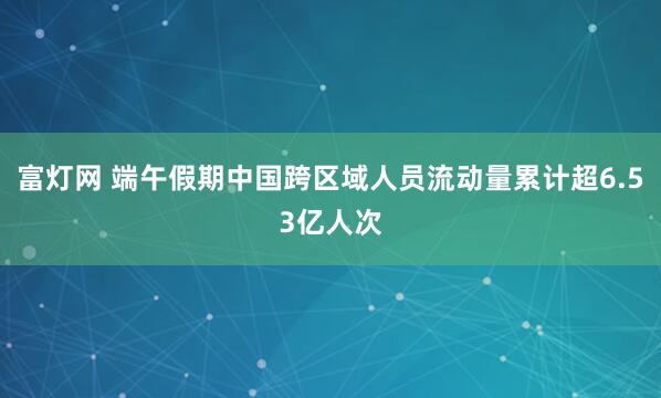 富灯网 端午假期中国跨区域人员流动量累计超6.53亿人次