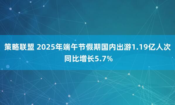 策略联盟 2025年端午节假期国内出游1.19亿人次 同比增长5.7%
