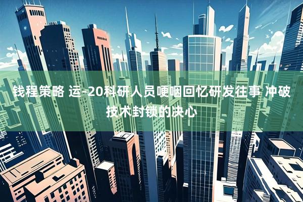 钱程策略 运-20科研人员哽咽回忆研发往事 冲破技术封锁的决心
