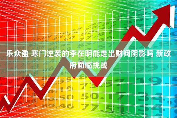 乐众盈 寒门逆袭的李在明能走出财阀阴影吗 新政府面临挑战