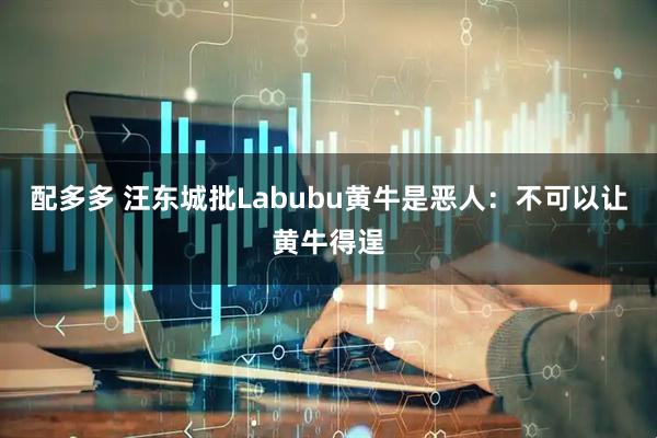 配多多 汪东城批Labubu黄牛是恶人：不可以让黄牛得逞