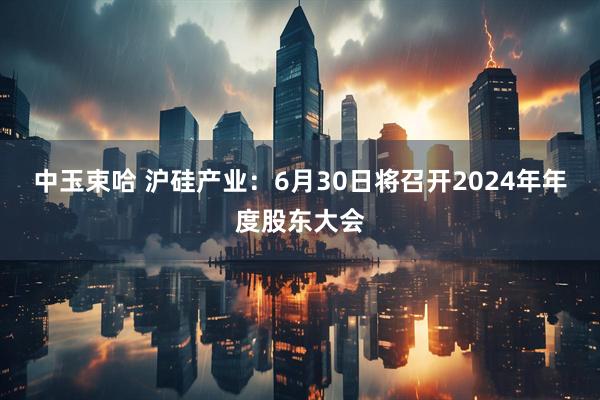 中玉束哈 沪硅产业：6月30日将召开2024年年度股东大会