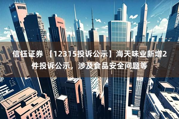 信钰证券 【12315投诉公示】海天味业新增2件投诉公示，涉及食品安全问题等