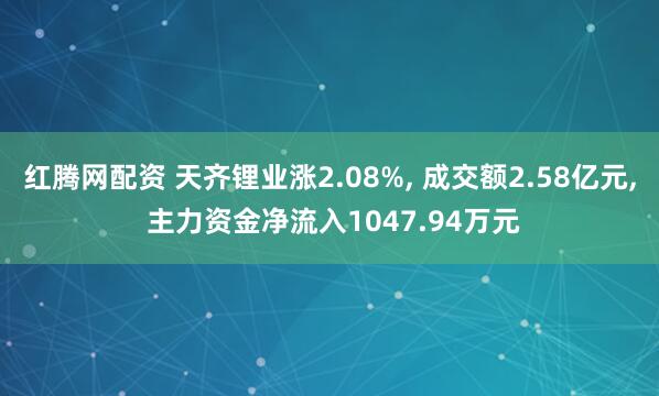 红腾网配资 天齐锂业涨2.08%, 成交额2.58亿元, 主力资金净流入1047.94万元