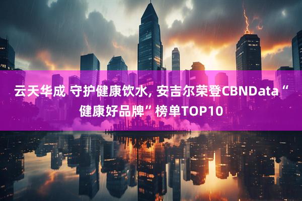 云天华成 守护健康饮水, 安吉尔荣登CBNData“健康好品牌”榜单TOP10
