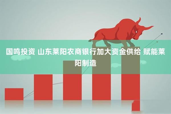 国鸣投资 山东莱阳农商银行加大资金供给 赋能莱阳制造
