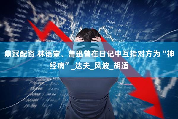 鼎冠配资 林语堂、鲁迅曾在日记中互指对方为“神经病”_达夫_风波_胡适