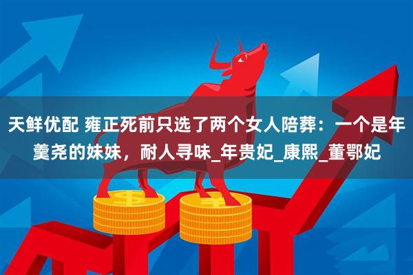 天鲜优配 雍正死前只选了两个女人陪葬：一个是年羹尧的妹妹，耐人寻味_年贵妃_康熙_董鄂妃