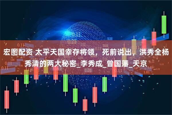 宏图配资 太平天国幸存将领，死前说出，洪秀全杨秀清的两大秘密_李秀成_曾国藩_天京