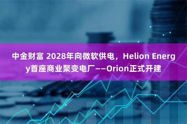 中金财富 2028年向微软供电，Helion Energy首座商业聚变电厂——Orion正式开建