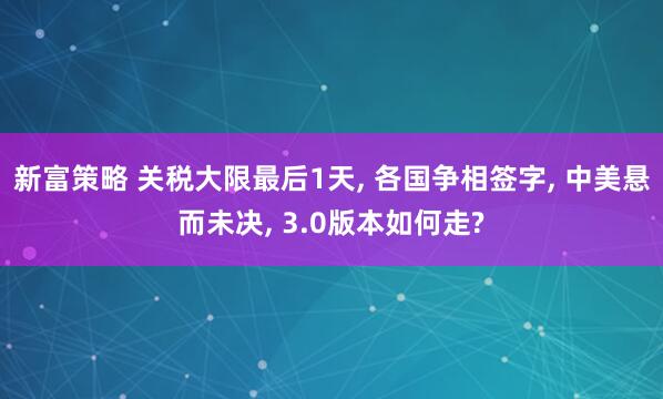 新富策略 关税大限最后1天, 各国争相签字, 中美悬而未决, 3.0版本如何走?