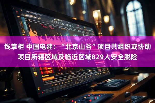 钱掌柜 中国电建：“北京山谷”项目共组织或协助项目所辖区域及临近区域829人安全脱险