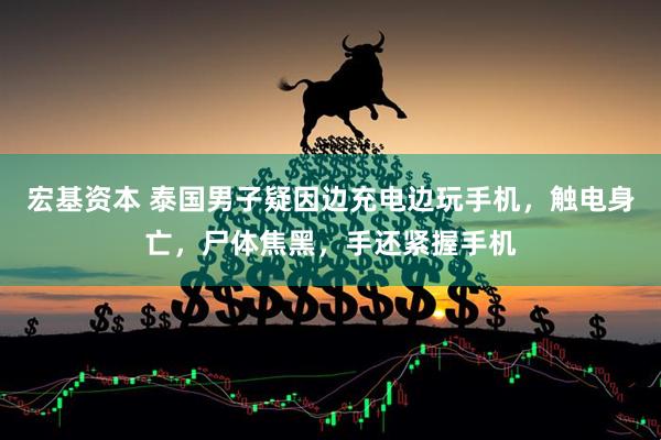 宏基资本 泰国男子疑因边充电边玩手机，触电身亡，尸体焦黑，手还紧握手机