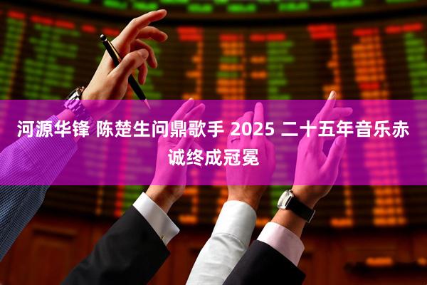 河源华锋 陈楚生问鼎歌手 2025 二十五年音乐赤诚终成冠冕