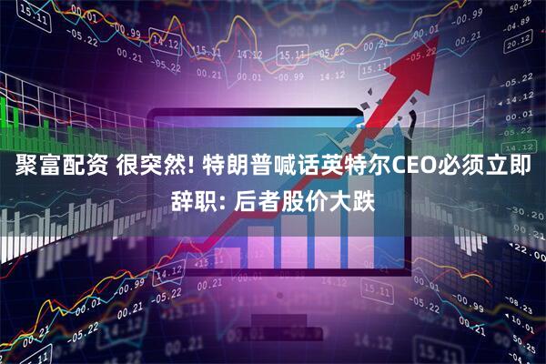 聚富配资 很突然! 特朗普喊话英特尔CEO必须立即辞职: 后者股价大跌