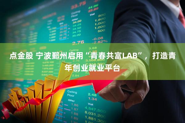 点金股 宁波鄞州启用“青春共富LAB”，打造青年创业就业平台