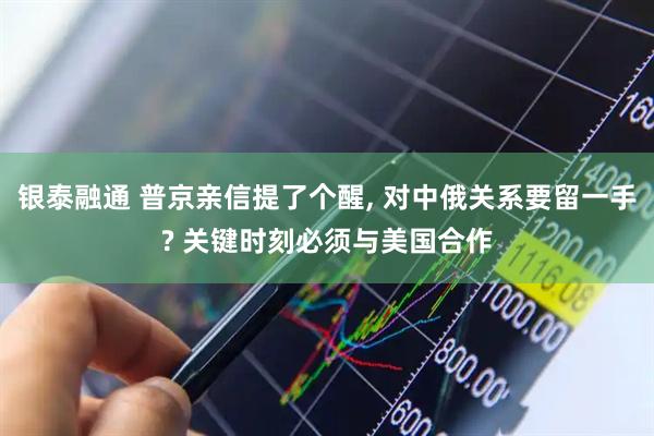 银泰融通 普京亲信提了个醒, 对中俄关系要留一手? 关键时刻必须与美国合作