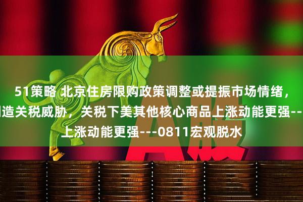 51策略 北京住房限购政策调整或提振市场情绪，美国或将持续制造关税威胁，关税下美其他核心商品上涨动能更强---0811宏观脱水