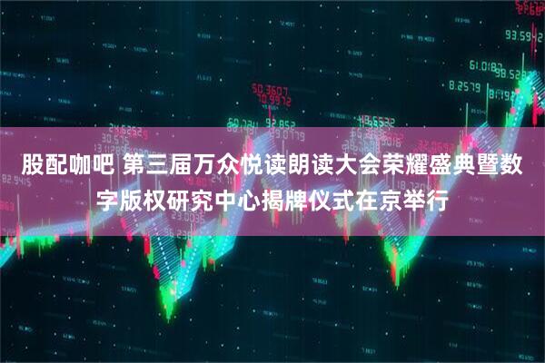 股配咖吧 第三届万众悦读朗读大会荣耀盛典暨数字版权研究中心揭牌仪式在京举行