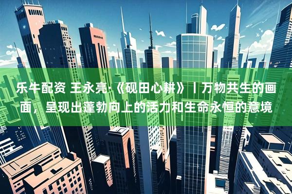 乐牛配资 王永亮·《砚田心耕》丨万物共生的画面，呈现出蓬勃向上的活力和生命永恒的意境