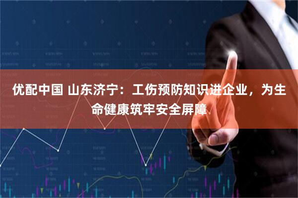 优配中国 山东济宁：工伤预防知识进企业，为生命健康筑牢安全屏障
