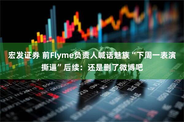 宏发证券 前Flyme负责人喊话魅族“下周一表演撕逼”后续：还是删了微博吧