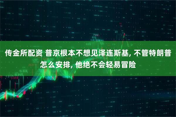 传金所配资 普京根本不想见泽连斯基, 不管特朗普怎么安排, 他绝不会轻易冒险