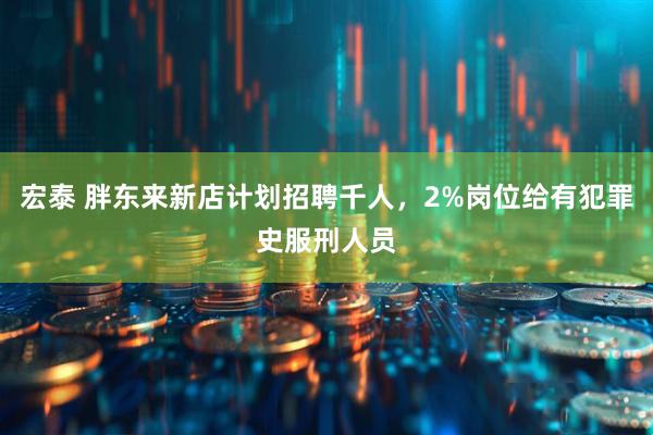 宏泰 胖东来新店计划招聘千人，2%岗位给有犯罪史服刑人员