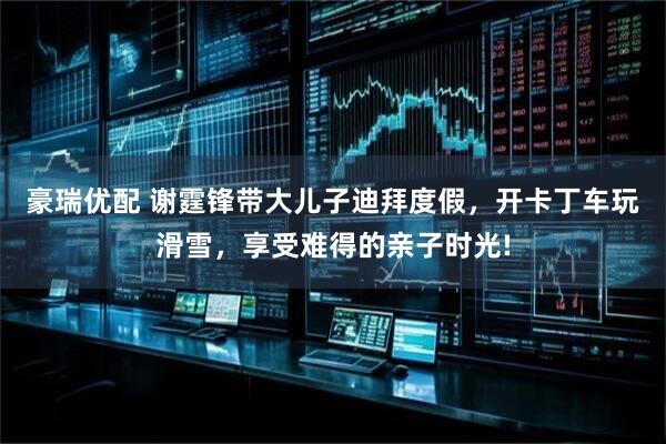 豪瑞优配 谢霆锋带大儿子迪拜度假，开卡丁车玩滑雪，享受难得的亲子时光!