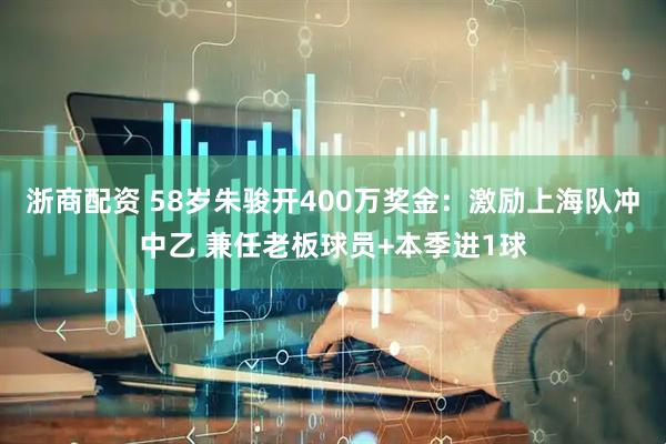 浙商配资 58岁朱骏开400万奖金：激励上海队冲中乙 兼任老板球员+本季进1球