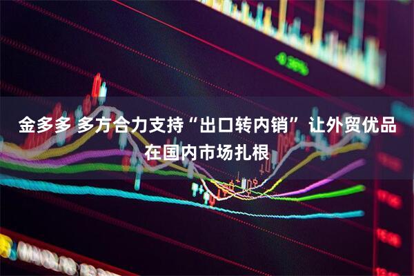 金多多 多方合力支持“出口转内销” 让外贸优品在国内市场扎根