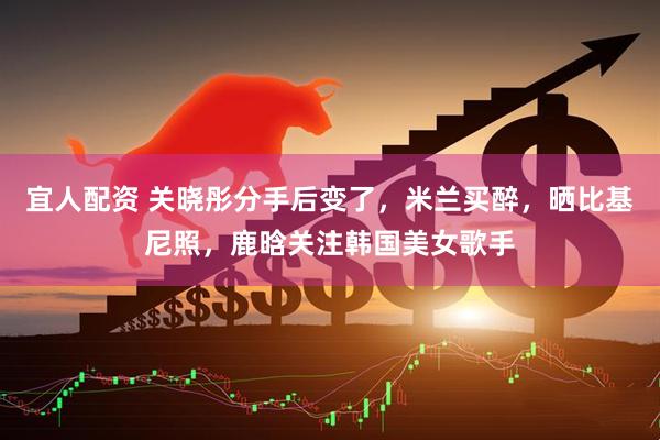 宜人配资 关晓彤分手后变了，米兰买醉，晒比基尼照，鹿晗关注韩国美女歌手