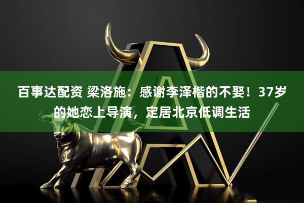 百事达配资 梁洛施：感谢李泽楷的不娶！37岁的她恋上导演，定居北京低调生活