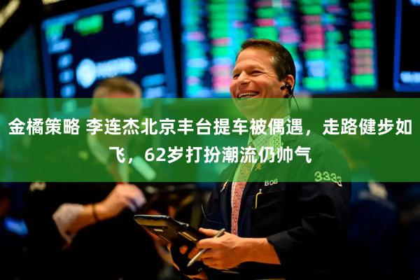 金橘策略 李连杰北京丰台提车被偶遇，走路健步如飞，62岁打扮潮流仍帅气
