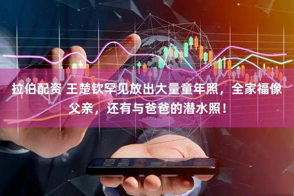 拉伯配资 王楚钦罕见放出大量童年照，全家福像父亲，还有与爸爸的潜水照！