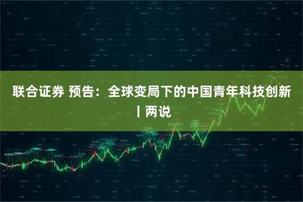 联合证券 预告：全球变局下的中国青年科技创新丨两说