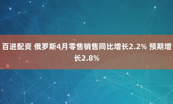 百进配资 俄罗斯4月零售销售同比增长2.2% 预期增长2.8%