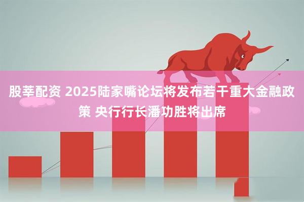股莘配资 2025陆家嘴论坛将发布若干重大金融政策 央行行长潘功胜将出席