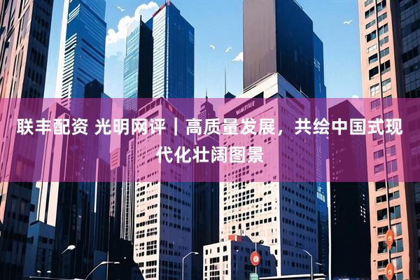 联丰配资 光明网评|高质量发展,共绘中国式现代化壮阔图景