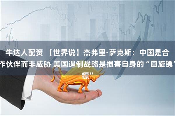 牛达人配资 【世界说】杰弗里·萨克斯:中国是合作伙伴而非威胁 美国遏制战略是损害自身的“回旋镖”