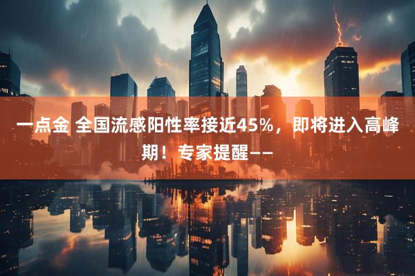 一点金 全国流感阳性率接近45%,即将进入高峰期!专家提醒——