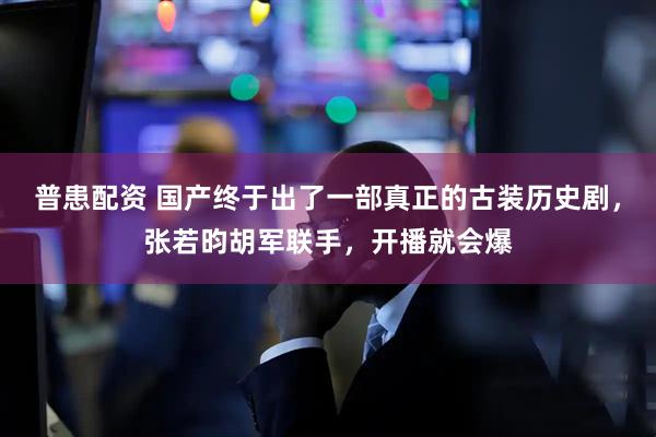 普患配资 国产终于出了一部真正的古装历史剧，张若昀胡军联手，开播就会爆