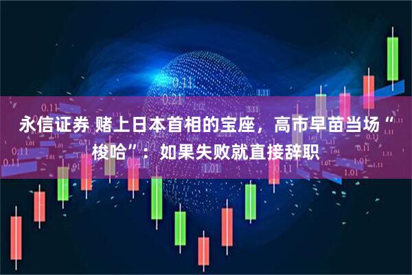 永信证券 赌上日本首相的宝座，高市早苗当场“梭哈”：如果失败就直接辞职